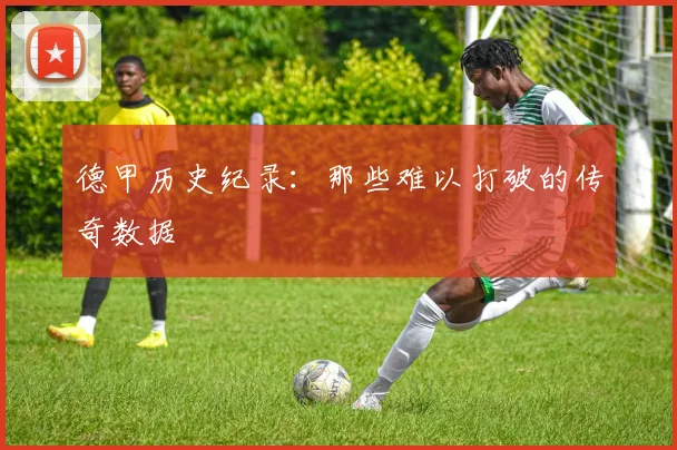 德甲历史纪录:那些难以打破的传奇数据