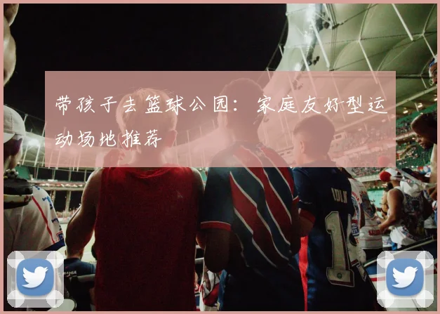 带孩子去篮球公园：家庭友好型运动场地推荐