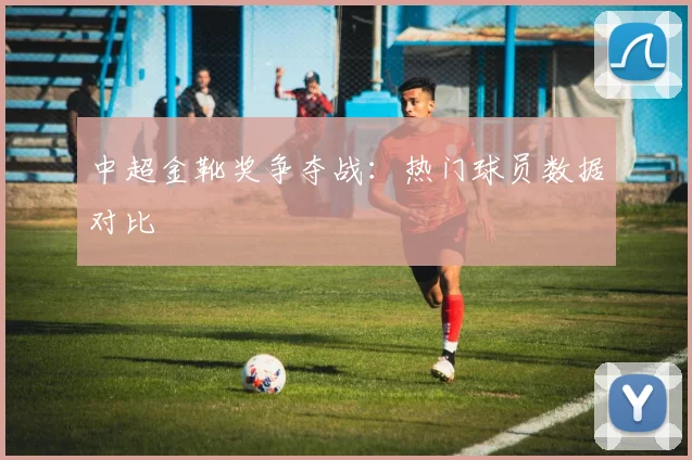 中超金靴奖争夺战:热门球员数据对比