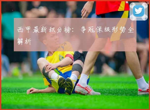西甲最新积分榜:争冠保级形势全解析
