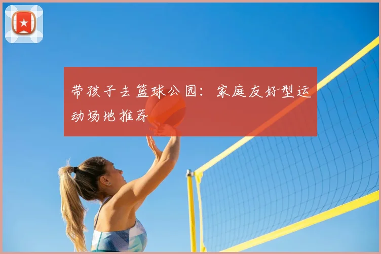 带孩子去篮球公园：家庭友好型运动场地推荐