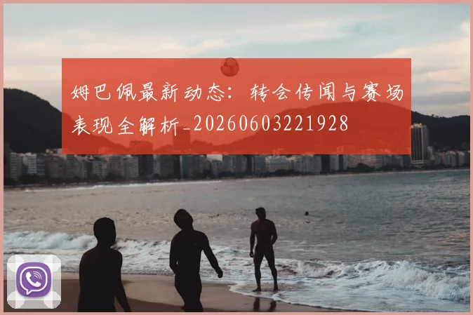 姆巴佩最新动态:转会传闻与赛场表现全解析_20260603221928