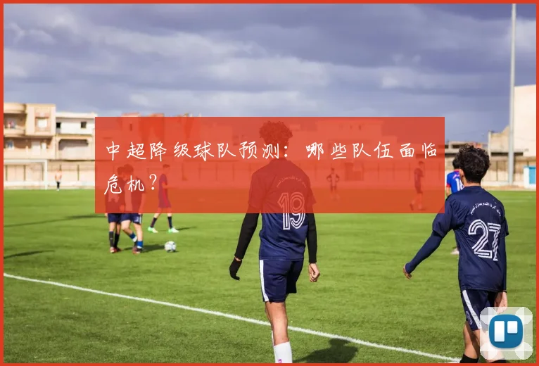 中超降级球队预测：哪些队伍面临危机？