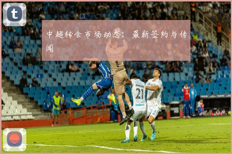 中超转会市场动态：最新签约与传闻
