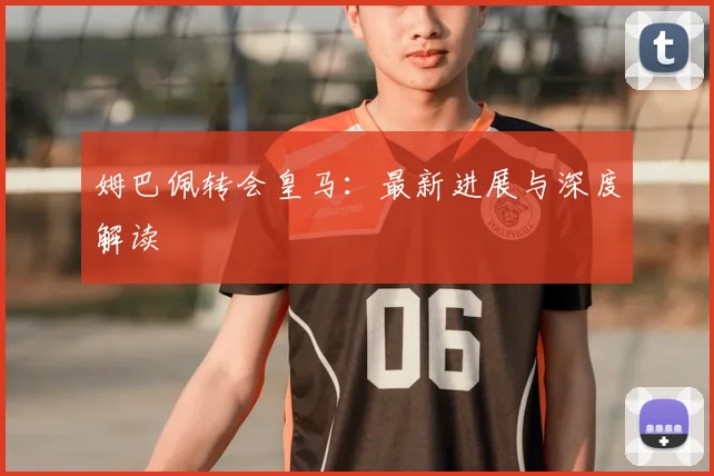姆巴佩转会皇马:最新进展与深度解读