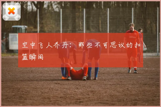 空中飞人乔丹：那些不可思议的扣篮瞬间