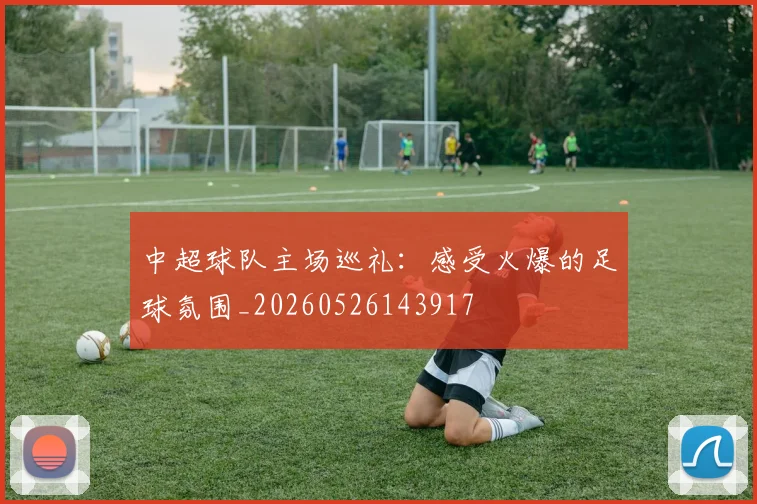 中超球队主场巡礼:感受火爆的足球氛围_20260526143917