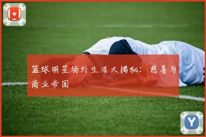 篮球明星场外生活大揭秘:慈善与商业帝国