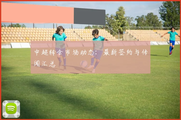 中超转会市场动态：最新签约与传闻汇总