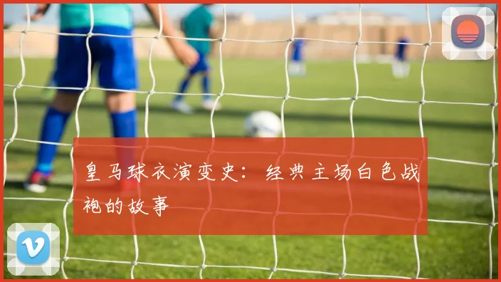 皇马球衣演变史:经典主场白色战袍的故事
