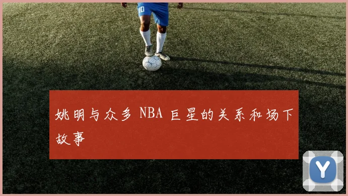 姚明与众多 NBA 巨星的关系和场下故事