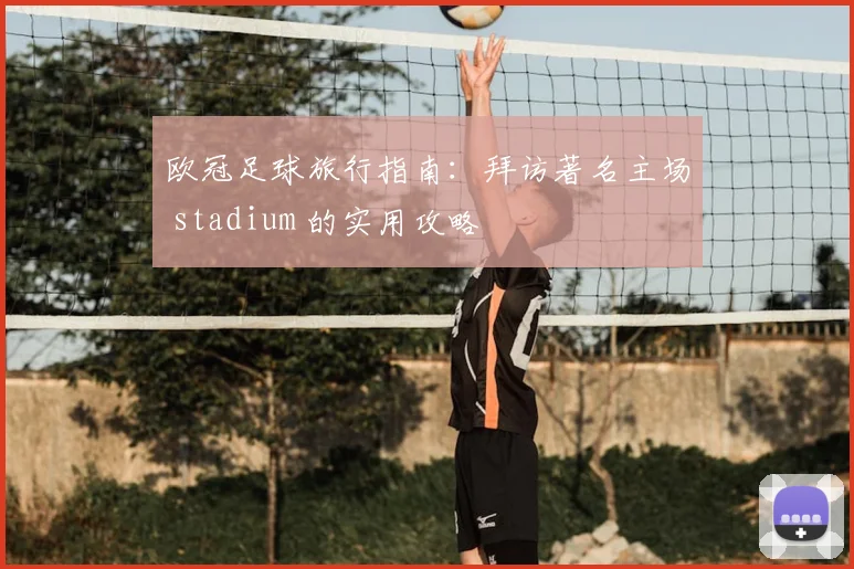 欧冠足球旅行指南:拜访著名主场 stadium 的实用攻略
