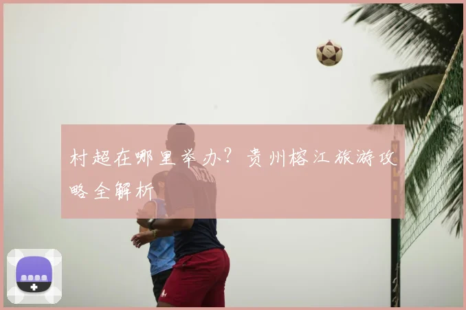 村超在哪里举办？贵州榕江旅游攻略全解析