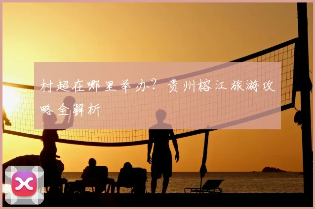 村超在哪里举办？贵州榕江旅游攻略全解析
