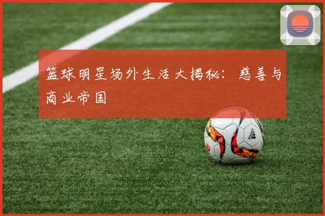 篮球明星场外生活大揭秘:慈善与商业帝国
